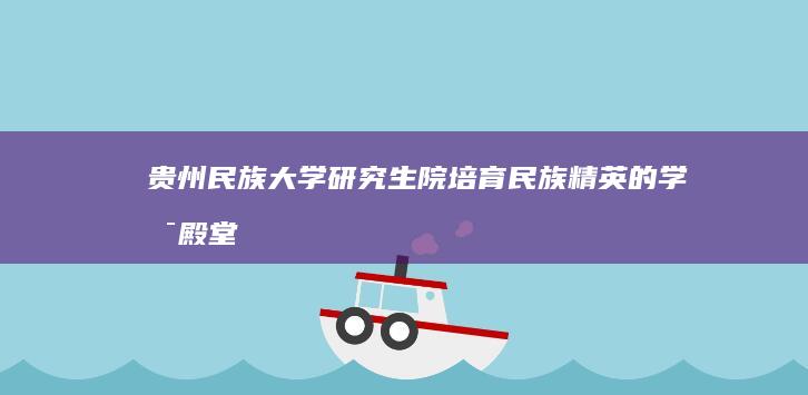 贵州民族大学研究生院：培育民族精英的学术殿堂